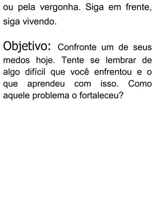 ou pela vergonha. Siga em frente,
siga vivendo.
Objetivo: Confronte um de seus
medos hoje. Tente se lembrar de
algo difícil que você enfrentou e o
que aprendeu com isso. Como
aquele problema o fortaleceu?
 