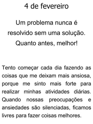 4 de fevereiro
Um problema nunca é
resolvido sem uma solução.
Quanto antes, melhor!
Tento começar cada dia fazendo as
coisas que me deixam mais ansiosa,
porque me sinto mais forte para
realizar minhas atividades diárias.
Quando nossas preocupações e
ansiedades são silenciadas, ficamos
livres para fazer coisas melhores.
 