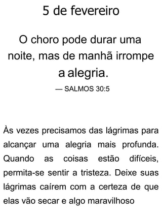 5 de fevereiro
O choro pode durar uma
noite, mas de manhã irrompe
a alegria.
— SALMOS 30:5
Às vezes precisamos das lágrimas para
alcançar uma alegria mais profunda.
Quando as coisas estão difíceis,
permita-se sentir a tristeza. Deixe suas
lágrimas caírem com a certeza de que
elas vão secar e algo maravilhoso
 