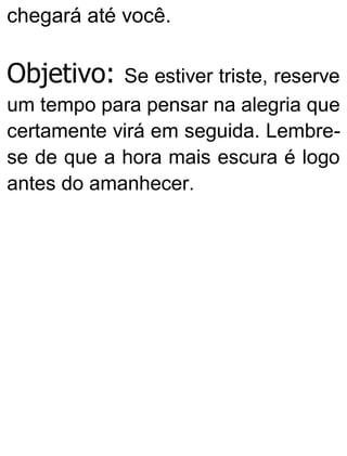 chegará até você.
Objetivo: Se estiver triste, reserve
um tempo para pensar na alegria que
certamente virá em seguida. Lembre-
se de que a hora mais escura é logo
antes do amanhecer.
 