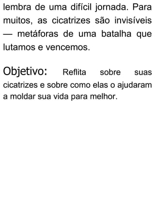 lembra de uma difícil jornada. Para
muitos, as cicatrizes são invisíveis
— metáforas de uma batalha que
lutamos e vencemos.
Objetivo: Reflita sobre suas
cicatrizes e sobre como elas o ajudaram
a moldar sua vida para melhor.
 