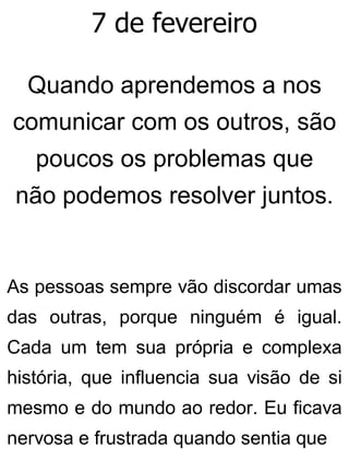 7 de fevereiro
Quando aprendemos a nos
comunicar com os outros, são
poucos os problemas que
não podemos resolver juntos.
As pessoas sempre vão discordar umas
das outras, porque ninguém é igual.
Cada um tem sua própria e complexa
história, que influencia sua visão de si
mesmo e do mundo ao redor. Eu ficava
nervosa e frustrada quando sentia que
 