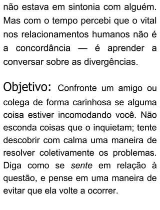 não estava em sintonia com alguém.
Mas com o tempo percebi que o vital
nos relacionamentos humanos não é
a concordância — é aprender a
conversar sobre as divergências.
Objetivo: Confronte um amigo ou
colega de forma carinhosa se alguma
coisa estiver incomodando você. Não
esconda coisas que o inquietam; tente
descobrir com calma uma maneira de
resolver coletivamente os problemas.
Diga como se sente em relação à
questão, e pense em uma maneira de
evitar que ela volte a ocorrer.
 