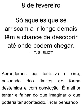 8 de fevereiro
Só aqueles que se
arriscam a ir longe demais
têm a chance de descobrir
até onde podem chegar.
— T. S. ELIOT
Aprendemos por tentativa e erro,
passando dos limites de forma
destemida e com convicção. É melhor
tentar e falhar do que imaginar o que
poderia ter acontecido. Ficar pensando
 