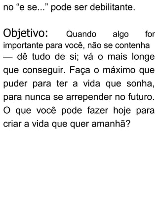 no “e se...” pode ser debilitante.
Objetivo: Quando algo for
importante para você, não se contenha
— dê tudo de si; vá o mais longe
que conseguir. Faça o máximo que
puder para ter a vida que sonha,
para nunca se arrepender no futuro.
O que você pode fazer hoje para
criar a vida que quer amanhã?
 