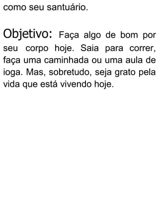 como seu santuário.
Objetivo: Faça algo de bom por
seu corpo hoje. Saia para correr,
faça uma caminhada ou uma aula de
ioga. Mas, sobretudo, seja grato pela
vida que está vivendo hoje.
 