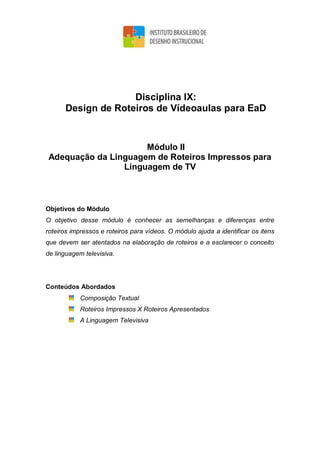Disciplina IX:
Design de Roteiros de Vídeoaulas para EaD
Módulo II
Adequação da Linguagem de Roteiros Impressos para
Linguagem de TV
Objetivos do Módulo
O objetivo desse módulo é conhecer as semelhanças e diferenças entre
roteiros impressos e roteiros para vídeos. O módulo ajuda a identificar os itens
que devem ser atentados na elaboração de roteiros e a esclarecer o conceito
de linguagem televisiva.
Conteúdos Abordados
Composição Textual
Roteiros Impressos X Roteiros Apresentados
A Linguagem Televisiva
 