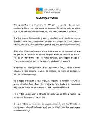 COMPOSIÇÃO TEXTUAL
Uma apresentação por meio de vídeo (TV) parte do concreto, do visível, do
imediato, próximo, que toca todos os sentidos. Os outros estão ao nosso
alcance por meio de recortes visuais, do close, do som estéreo envolvente.
O vídeo explora basicamente o ver, o visualizar, o ter diante de nós as
situações, as pessoas, os cenários, as cores, as relações espaciais (próximo-
distante, alto-baixo, direita-esquerda, grande-pequeno, equilíbrio-desequilíbrio).
Desenvolve um ver entrecortado, com múltiplos recortes da realidade - através
dos planos - e muitos ritmos visuais: imagens estáticas e dinâmicas, câmera
fixa ou em movimento, uma ou várias câmeras, personagens quietos ou
movendo-se, imagens ao vivo, gravadas ou criadas no computador.
O ver está, na maior parte das vezes, apoiando o falar, o narrar, o contar
histórias. A fala aproxima o vídeo do cotidiano, de como as pessoas se
comunicam habitualmente.
Os diálogos expressam a fala coloquial, enquanto o narrador "costura" as
cenas, as outras falas, dentro da norma culta, orientando a significação do
conjunto. A narração falada ancora todo o processo de significação.
TV e vídeo encontraram a fórmula de comunicar-se com a maioria das
pessoas, tanto crianças como adultas.
O uso de vídeos, como maneira de educar a distância está ficando cada vez
mais comum, principalmente com o advento cada vez maior das conexões de
internet banda larga.
 