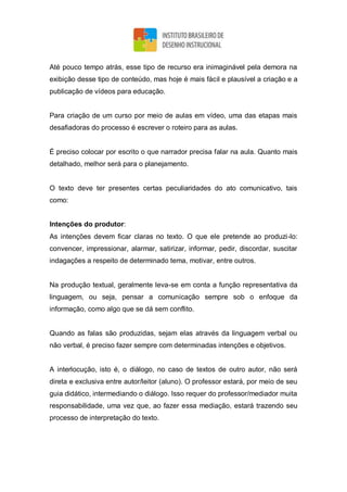 Até pouco tempo atrás, esse tipo de recurso era inimaginável pela demora na
exibição desse tipo de conteúdo, mas hoje é mais fácil e plausível a criação e a
publicação de vídeos para educação.
Para criação de um curso por meio de aulas em vídeo, uma das etapas mais
desafiadoras do processo é escrever o roteiro para as aulas.
É preciso colocar por escrito o que narrador precisa falar na aula. Quanto mais
detalhado, melhor será para o planejamento.
O texto deve ter presentes certas peculiaridades do ato comunicativo, tais
como:
Intenções do produtor:
As intenções devem ficar claras no texto. O que ele pretende ao produzi-lo:
convencer, impressionar, alarmar, satirizar, informar, pedir, discordar, suscitar
indagações a respeito de determinado tema, motivar, entre outros.
Na produção textual, geralmente leva-se em conta a função representativa da
linguagem, ou seja, pensar a comunicação sempre sob o enfoque da
informação, como algo que se dá sem conflito.
Quando as falas são produzidas, sejam elas através da linguagem verbal ou
não verbal, é preciso fazer sempre com determinadas intenções e objetivos.
A interlocução, isto é, o diálogo, no caso de textos de outro autor, não será
direta e exclusiva entre autor/leitor (aluno). O professor estará, por meio de seu
guia didático, intermediando o diálogo. Isso requer do professor/mediador muita
responsabilidade, uma vez que, ao fazer essa mediação, estará trazendo seu
processo de interpretação do texto.
 