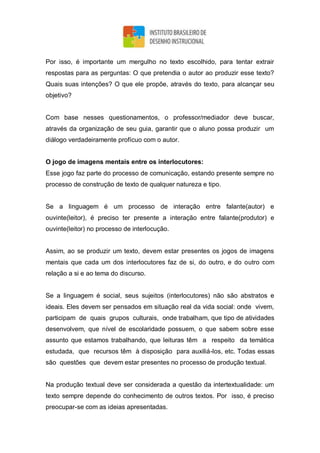Por isso, é importante um mergulho no texto escolhido, para tentar extrair
respostas para as perguntas: O que pretendia o autor ao produzir esse texto?
Quais suas intenções? O que ele propõe, através do texto, para alcançar seu
objetivo?
Com base nesses questionamentos, o professor/mediador deve buscar,
através da organização de seu guia, garantir que o aluno possa produzir um
diálogo verdadeiramente profícuo com o autor.
O jogo de imagens mentais entre os interlocutores:
Esse jogo faz parte do processo de comunicação, estando presente sempre no
processo de construção de texto de qualquer natureza e tipo.
Se a linguagem é um processo de interação entre falante(autor) e
ouvinte(leitor), é preciso ter presente a interação entre falante(produtor) e
ouvinte(leitor) no processo de interlocução.
Assim, ao se produzir um texto, devem estar presentes os jogos de imagens
mentais que cada um dos interlocutores faz de si, do outro, e do outro com
relação a si e ao tema do discurso.
Se a linguagem é social, seus sujeitos (interlocutores) não são abstratos e
ideais. Eles devem ser pensados em situação real da vida social: onde vivem,
participam de quais grupos culturais, onde trabalham, que tipo de atividades
desenvolvem, que nível de escolaridade possuem, o que sabem sobre esse
assunto que estamos trabalhando, que leituras têm a respeito da temática
estudada, que recursos têm à disposição para auxiliá-los, etc. Todas essas
são questões que devem estar presentes no processo de produção textual.
Na produção textual deve ser considerada a questão da intertextualidade: um
texto sempre depende do conhecimento de outros textos. Por isso, é preciso
preocupar-se com as ideias apresentadas.
 