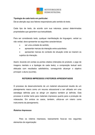 Tipologia de cada texto em particular:
Dá-se atenção aqui aos fatores responsáveis pelo sentido do texto.
Cada tipo de texto, de acordo com sua natureza, possui determinadas
propriedades que garantem sua textualidade.
Para ser considerado texto, qualquer manifestação de linguagem, verbal ou
não verbal, deve apresentar as seguintes características:
 ser uma unidade de sentido;
 apresentar marcas da interação entre autor/leitor;
 apresentar marcas do contexto de situação onde se inserem os
sujeitos da interação.
Assim, levando em contas os pontos citados (intenções do produtor, o jogo de
imagens mentais e a tipologia de cada texto), a composição textual será
efetuada com resultados satisfatórios, conseguindo alcançar o objetivo
principal: o aluno (ouvinte).
ROTEIROS IMPRESSOS X ROTEIROS APRESENTADOS
O processo de desenvolvimento de um material educacional resulta de um
planejamento macro como um recurso educacional a ser utilizado em uma
estratégia definida para se atingir um objetivo também já definido. Este
processo é similar tanto para materiais impressos quanto para a produção de
videoaulas. Em ambos os casos, também, utiliza-se um roteiro como
instrumento de planejamento.
Roteiros Impressos
Para os roteiros impressos, basicamente foca-se nos seguintes
elementos de organização:
 