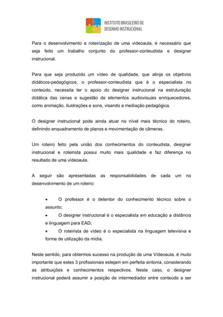 Para o desenvolvimento e roteirização de uma videoaula, é necessário que
seja feito um trabalho conjunto do professor-conteudista e designer
instrucional.
Para que seja produzido um vídeo de qualidade, que atinja os objetivos
didáticos-pedagógicos, o professor-conteudista que é o especialista no
conteúdo, necessita ter o apoio do designer instrucional na estruturação
didática das cenas e sugestão de elementos audiovisuais enriquecedores,
como animação, ilustrações e sons, visando a mediação pedagógica.
O designer instrucional pode ainda atuar no nível mais técnico do roteiro,
definindo enquadramento de planos e movimentação de câmeras.
Um roteiro feito pela união dos conhecimentos do conteudista, designer
instrucional e roteirista possui muito mais qualidade e faz diferença no
resultado de uma videoaula.
A seguir são apresentadas as responsabilidades de cada um no
desenvolvimento de um roteiro:
 O professor é o detentor do conhecimento técnico sobre o
assunto;
 O designer instrucional é o especialista em educação a distância
e linguagem para EAD;
 O roteirista de vídeo é o especialista na linguagem televisiva e
forma de utilização da mídia.
Neste sentido, para obtermos sucesso na produção de uma Vídeoaula, é muito
importante que estes 3 profissionais estejam em perfeita sintonia, considerando
as atribuições e conhecimentos respectivos. Neste caso, o designer
instrucional poderá assumir a posição de intermediador entre conteúdo a ser
 