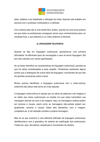 dado, didática a ser trabalhada e utilização da mídia, fazendo este trabalho em
parceria com o professor conteudista e o roteirista.
Com certeza esta não é uma tarefa fácil, porém, quando há uma troca positiva
em que todos os profissionais conseguem somar seus conhecimentos para um
resultado final, o que obtemos é um vídeo dinâmico e eficiente.
A LINGUAGEM TELEVISIVA
Quando se fala em linguagem audiovisual, apresenta-se uma primeira
dificuldade: há diferentes tipos de concepções e usos do termo linguagem. Ele
tem sido utilizado com várias significações.
Ao se tentar identificar as características da linguagem audiovisual, percebe-se
que há várias considerações a esse respeito. Tentaremos esclarecer alguns
pontos que a distinguem de outros tipos de linguagem, conscientes de que não
há opiniões conclusivas sobre o tema.
Muitos autores identificam a linguagem audiovisual com a verbo-icônica,
preferindo até utilizar este termo ao invés daquele.
A linguagem verbo-icônica é aquela que se utiliza de palavras e de imagens e
se refere aos meios audiovisuais na medida em que estes transmitem sua
mensagem através de sons e de imagens. Aqui, as mensagens verbais podem
ser sonoras e visuais, assim como as mensagens não-verbais podem ser,
igualmente, sonoras e visuais. Estes dois elementos, som e imagem,
completam-se. E tal interação constitui a própria mensagem.
Mas há os que recorrem a uma diferente definição de linguagem audiovisual,
identificando-a com a gramática do sistema de codificação dos audiovisuais.
Tratam-se, aqui, dos planos, sequências e movimentos de câmera.
 