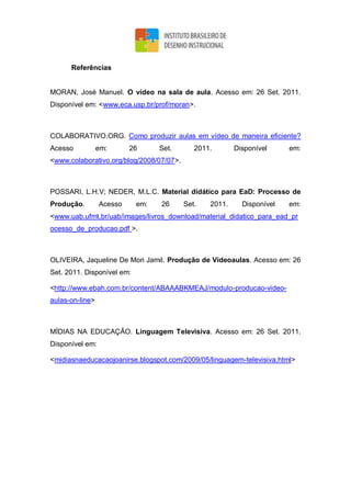 Referências
MORAN, José Manuel. O vídeo na sala de aula. Acesso em: 26 Set. 2011.
Disponível em: <www.eca.usp.br/prof/moran>.
COLABORATIVO.ORG. Como produzir aulas em vídeo de maneira eficiente?
Acesso em: 26 Set. 2011. Disponível em:
<www.colaborativo.org/blog/2008/07/07>.
POSSARI, L.H.V; NEDER, M.L.C. Material didático para EaD: Processo de
Produção. Acesso em: 26 Set. 2011. Disponível em:
<www.uab.ufmt.br/uab/images/livros_download/material_didatico_para_ead_pr
ocesso_de_producao.pdf >.
OLIVEIRA, Jaqueline De Mori Jamil. Produção de Vídeoaulas. Acesso em: 26
Set. 2011. Disponível em:
<http://www.ebah.com.br/content/ABAAABKMEAJ/modulo-producao-video-
aulas-on-line>
MÍDIAS NA EDUCAÇÃO. Linguagem Televisiva. Acesso em: 26 Set. 2011.
Disponível em:
<midiasnaeducacaojoanirse.blogspot.com/2009/05/linguagem-televisiva.html>
 