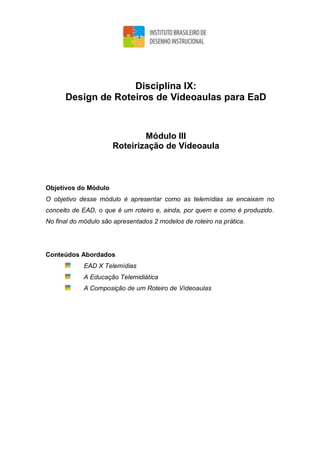 Disciplina IX:
Design de Roteiros de Vídeoaulas para EaD
Módulo III
Roteirização de Vídeoaula
Objetivos do Módulo
O objetivo desse módulo é apresentar como as telemídias se encaixam no
conceito de EAD, o que é um roteiro e, ainda, por quem e como é produzido.
No final do módulo são apresentados 2 modelos de roteiro na prática.
Conteúdos Abordados
EAD X Telemídias
A Educação Telemidiática
A Composição de um Roteiro de Vídeoaulas
 
