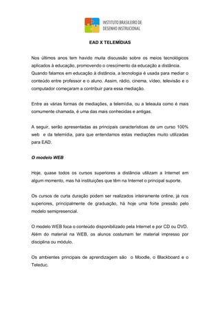 EAD X TELEMÍDIAS
Nos últimos anos tem havido muita discussão sobre os meios tecnológicos
aplicados à educação, promovendo o crescimento da educação a distância.
Quando falamos em educação à distância, a tecnologia é usada para mediar o
conteúdo entre professor e o aluno. Assim, rádio, cinema, vídeo, televisão e o
computador começaram a contribuir para essa mediação.
Entre as várias formas de mediações, a telemídia, ou a teleaula como é mais
comumente chamada, é uma das mais conhecidas e antigas.
A seguir, serão apresentadas as principais características de um curso 100%
web e da telemídia, para que entendamos estas mediações muito utilizadas
para EAD.
O modelo WEB
Hoje, quase todos os cursos superiores a distância utilizam a Internet em
algum momento, mas há instituições que têm na Internet o principal suporte.
Os cursos de curta duração podem ser realizados inteiramente online, já nos
superiores, principalmente de graduação, há hoje uma forte pressão pelo
modelo semipresencial.
O modelo WEB foca o conteúdo disponibilizado pela Internet e por CD ou DVD.
Além do material na WEB, os alunos costumam ter material impresso por
disciplina ou módulo.
Os ambientes principais de aprendizagem são o Moodle, o Blackboard e o
Teleduc.
 