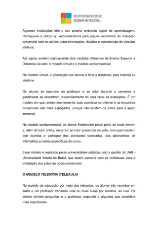 Algumas instituições têm o seu próprio ambiente digital de aprendizagem.
Começa-se a utilizar a webconferência para alguns momentos de interação
presencial com os alunos, para orientações, dúvidas e manutenção de vínculos
afetivos.
Até agora, existem basicamente dois modelos diferentes de Ensino Superior a
Distância via web: o modelo virtual e o modelo semipresencial.
No modelo virtual, a orientação dos alunos é feita a distância, pela Internet ou
telefone.
Os alunos se reportam ao professor e ao tutor durante o semestre e
geralmente se encontram presencialmente só para fazer as avaliações. É um
modelo em que, predominantemente, tudo acontece na Internet e os encontros
presenciais são mais espaçados, porque não existem os pólos para o apoio
semanal.
No modelo semipresencial, os alunos freqüentam pólos perto de onde moram
e, além do tutor online, recorrem ao tutor presencial no pólo, com quem podem
tirar dúvidas e participar das atividades solicitadas, dos laboratórios de
informática e outros específicos do curso.
Esse modelo é replicado pelas universidades públicas, sob a gestão da UAB -
Universidade Aberta do Brasil, que fazem parceria com as prefeituras para a
instalação dos polos de apoio presenciais.
O MODELO TELEMÍDIA (TELEAULA)
No modelo de educação por meio das teleaulas, os alunos são reunidos em
salas e um professor transmite uma ou duas aulas por semana, ao vivo. Os
alunos enviam perguntas e o professor responde a algumas que considera
mais importantes.
 
