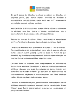 Em geral, depois das teleaulas, os alunos se reúnem nas telesalas, em
pequenos grupos, para realizar algumas atividades de discussão e
aprofundamento de questões relacionadas à aula dada, sob a supervisão de
um mediador, chamado professor tutor local.
Além das aulas, os alunos costumam receber material impresso e orientações
de atividades para fazer durante a semana, individualmente, com o
acompanhamento de um professor (tutor online ou eletrônico).
As aulas são variações de professor falando, com ilustração de apresentações
em PowerPoint, trechos de vídeo e alguma interação com a lousa digital.
Os textos das aulas estão num livro impresso ou digital (CD, DVD ou Internet).
Além das teleaulas e das atividades locais com o tutor de sala dos polos, os
alunos acessam (quando podem) o portal do curso na Internet, no qual
encontram alguns materiais complementares, realizam alguma interação, em
geral por fórum, e enviam sua atividade para o tutor online.
Os tutores online são essenciais para o acompanhamento das atividades dos
alunos durante a semana. Eles assistem às aulas, acompanham os alunos nas
atividades individuais e de grupo, tiram dúvidas dos alunos, devolvem com
comentários as atividades realizadas que costumam ser disponibilizadas no
portfólio eletrônico. Organizam os alunos em grupos para poder atendê-los
melhor, além de agendarem chats com esses alunos.
Os tutores de sala ficam nos polos, perto dos alunos, para acompanhá-los nas
atividades presenciais, durante as teleaulas e, depois, nas atividades de sala
feitas em grupo. Durante a semana ajudam os alunos, que vêm aos polos, em
pesquisas nos laboratórios.
 