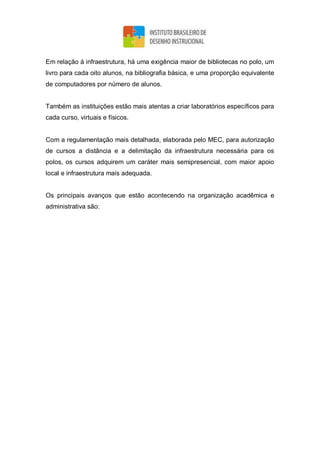 Em relação à infraestrutura, há uma exigência maior de bibliotecas no polo, um
livro para cada oito alunos, na bibliografia básica, e uma proporção equivalente
de computadores por número de alunos.
Também as instituições estão mais atentas a criar laboratórios específicos para
cada curso, virtuais e físicos.
Com a regulamentação mais detalhada, elaborada pelo MEC, para autorização
de cursos a distância e a delimitação da infraestrutura necessária para os
polos, os cursos adquirem um caráter mais semipresencial, com maior apoio
local e infraestrutura mais adequada.
Os principais avanços que estão acontecendo na organização acadêmica e
administrativa são:
 