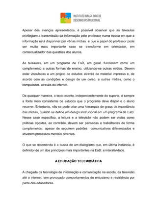 Apesar dos avanços apresentados, é possível observar que as teleaulas
privilegiam a transmissão da informação pelo professor numa época em que a
informação está disponível por várias mídias e que o papel do professor pode
ser muito mais importante caso se transforme em orientador, em
contextualizador das questões dos alunos.
As teleaulas, em um programa de EaD, em geral, funcionam como um
complemento a outras formas de ensino, utilizando-se outras mídias. Devem
estar vinculadas a um projeto de estudos através de material impresso e, de
acordo com as condições e design de um curso, a outras mídias, como o
computador, através da Internet.
De qualquer maneira, o texto escrito, independentemente do suporte, é sempre
a fonte mais consistente de estudos que o programa deve dispor e o aluno
recorrer. Entretanto, não se pode criar uma hierarquia de graus de importância
das mídias, quando se define um design instrucional em um programa de EaD.
Nesse caso específico, a leitura e a televisão não podem ser vistas como
práticas opostas, ao contrário, devem ser pensadas e trabalhadas de forma
complementar, apesar de seguirem padrões comunicativos diferenciados e
ativarem processos mentais diversos.
O que se recomenda é a busca de um dialogismo que, em última instância, é
definidor de um dos princípios mais importantes na EaD: a interatividade.
A EDUCAÇÃO TELEMIDIÁTICA
A chegada da tecnologia de informação e comunicação na escola, da televisão
até a internet, tem provocado comportamentos de entusiamo e resistência por
parte dos educadores.
 