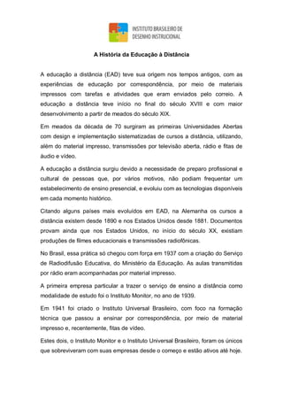 A História da Educação à Distância
A educação a distância (EAD) teve sua origem nos tempos antigos, com as
experiências de educação por correspondência, por meio de materiais
impressos com tarefas e atividades que eram enviados pelo correio. A
educação a distância teve início no final do século XVIII e com maior
desenvolvimento a partir de meados do século XIX.
Em meados da década de 70 surgiram as primeiras Universidades Abertas
com design e implementação sistematizadas de cursos a distância, utilizando,
além do material impresso, transmissões por televisão aberta, rádio e fitas de
áudio e vídeo.
A educação a distância surgiu devido a necessidade de preparo profissional e
cultural de pessoas que, por vários motivos, não podiam frequentar um
estabelecimento de ensino presencial, e evoluiu com as tecnologias disponíveis
em cada momento histórico.
Citando alguns países mais evoluídos em EAD, na Alemanha os cursos a
distância existem desde 1890 e nos Estados Unidos desde 1881. Documentos
provam ainda que nos Estados Unidos, no início do século XX, existiam
produções de filmes educacionais e transmissões radiofônicas.
No Brasil, essa prática só chegou com força em 1937 com a criação do Serviço
de Radiodifusão Educativa, do Ministério da Educação. As aulas transmitidas
por rádio eram acompanhadas por material impresso.
A primeira empresa particular a trazer o serviço de ensino a distância como
modalidade de estudo foi o Instituto Monitor, no ano de 1939.
Em 1941 foi criado o Instituto Universal Brasileiro, com foco na formação
técnica que passou a ensinar por correspondência, por meio de material
impresso e, recentemente, fitas de vídeo.
Estes dois, o Instituto Monitor e o Instituto Universal Brasileiro, foram os únicos
que sobreviveram com suas empresas desde o começo e estão ativos até hoje.
 
