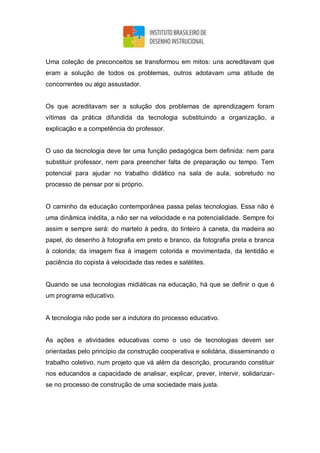 Uma coleção de preconceitos se transformou em mitos: uns acreditavam que
eram a solução de todos os problemas, outros adotavam uma atitude de
concorrentes ou algo assustador.
Os que acreditavam ser a solução dos problemas de aprendizagem foram
vítimas da prática difundida da tecnologia substituindo a organização, a
explicação e a competência do professor.
O uso da tecnologia deve ter uma função pedagógica bem definida: nem para
substituir professor, nem para preencher falta de preparação ou tempo. Tem
potencial para ajudar no trabalho didático na sala de aula, sobretudo no
processo de pensar por si próprio.
O caminho da educação contemporânea passa pelas tecnologias. Essa não é
uma dinâmica inédita, a não ser na velocidade e na potencialidade. Sempre foi
assim e sempre será: do martelo à pedra, do tinteiro à caneta, da madeira ao
papel, do desenho à fotografia em preto e branco, da fotografia preta e branca
à colorida; da imagem fixa à imagem colorida e movimentada, da lentidão e
paciência do copista à velocidade das redes e satélites.
Quando se usa tecnologias midiáticas na educação, há que se definir o que é
um programa educativo.
A tecnologia não pode ser a indutora do processo educativo.
As ações e atividades educativas como o uso de tecnologias devem ser
orientadas pelo princípio da construção cooperativa e solidária, disseminando o
trabalho coletivo, num projeto que vá além da descrição, procurando constituir
nos educandos a capacidade de analisar, explicar, prever, intervir, solidarizar-
se no processo de construção de uma sociedade mais justa.
 
