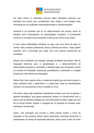 Por esse motivo, é necessário procurar pelas interações possíveis que
permitam aos alunos uma compreensão mais ampla e uma atuação mais
consciente em sua realidade (interdisciplinaridade e contextualização).
Aprender é um processo que se vai desenvolvendo aos poucos, tendo os
desafios como fomentadores da aprendizagem complexa. É fundamental
promover a convicção de que aprender é abrir-se ao mundo e aos outros.
A nova cultura telemidiática existente, ou seja, uma nova forma de estar no
mundo, está a desafiar professores, alunos, sistemas de ensino. Todos podem
aprender com a tecnologia que exige uma nova postura educacional da
sociedade.
Educar com a televisão, por exemplo, abrange atividades que lançam mão da
linguagem televisiva para a apresentação e o desenvolvimento de
determinados assuntos ou conteúdos. E também ações que introduzem o aluno
no universo da realização audiovisual, possibilitando a expressão e a criação
próprias por meio dessa nova linguagem.
Parece ficar mais urgente ainda a criação de projetos que procurem superar o
fosso existente entre o saber-fazer e o saber-usar, entre as manifestações
culturais e as educacionais, entre a tradição e o novo.
Para tanto, talvez seja importante compreender primeiro que novo é apenas o
aparato tecnológico, que parece apresentar sempre um compromisso com o
futuro, mas as histórias contadas por meio dele podem remeter a algo que vem
de um tempo remoto, original, e conjugam-se no presente da narrativa atual,
sobretudo a da televisão.
Assim, uma educação que envolva a mídia precisa revelar o cerne da
linguagem e dos produtos dessa cultura audiovisual, buscando aprofundar a
compreensão da forma de expressão televisiva, assim como é feito há muito
 