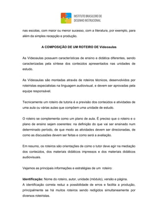 nas escolas, com maior ou menor sucesso, com a literatura, por exemplo, para
além da simples recepção e produção.
A COMPOSIÇÃO DE UM ROTEIRO DE Vídeoaulas
As Vídeoaulas possuem características de ensino e didática diferentes, sendo
caracterizadas pela síntese dos conteúdos apresentados nas unidades de
estudo.
As Vídeoaulas são montadas através de roteiros técnicos, desenvolvidos por
roteiristas especialistas na linguagem audiovisual, e devem ser aprovadas pela
equipe responsável.
Tecnicamente um roteiro de tutoria é a previsão dos conteúdos e atividades de
uma aula ou várias aulas que compõem uma unidade de estudo.
O roteiro se complementa como um plano de aula. É preciso que o roteiro e o
plano de ensino sejam coerentes: na definição do que vai ser ensinado num
determinado período, de que modo as atividades devem ser direcionadas, de
como as discussões devem ser feitas e como será a avaliação.
Em resumo, os roteiros são orientações de como o tutor deve agir na mediação
dos conteúdos, dos materiais didáticos impressos e dos materiais didáticos
audiovisuais.
Vejamos as principais informações e estratégias de um roteiro:
Identificação: Nome do roteiro, autor, unidade (módulo), versão e página.
A identificação correta reduz a possibilidade de erros e facilita a produção,
principalmente se há muitos roteiros sendo redigidos simultaneamente por
diversos roteiristas.
 