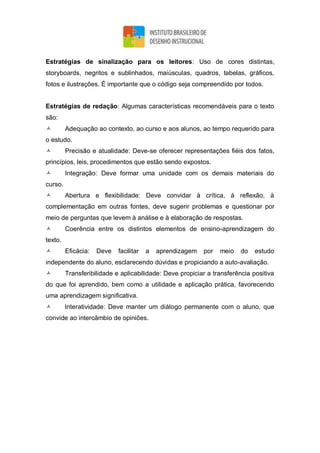 Estratégias de sinalização para os leitores: Uso de cores distintas,
storyboards, negritos e sublinhados, maiúsculas, quadros, tabelas, gráficos,
fotos e ilustrações. É importante que o código seja compreendido por todos.
Estratégias de redação: Algumas características recomendáveis para o texto
são:
 Adequação ao contexto, ao curso e aos alunos, ao tempo requerido para
o estudo.
 Precisão e atualidade: Deve-se oferecer representações fiéis dos fatos,
princípios, leis, procedimentos que estão sendo expostos.
 Integração: Deve formar uma unidade com os demais materiais do
curso.
 Abertura e flexibilidade: Deve convidar à crítica, à reflexão, à
complementação em outras fontes, deve sugerir problemas e questionar por
meio de perguntas que levem à análise e à elaboração de respostas.
 Coerência entre os distintos elementos de ensino-aprendizagem do
texto.
 Eficácia: Deve facilitar a aprendizagem por meio do estudo
independente do aluno, esclarecendo dúvidas e propiciando a auto-avaliação.
 Transferibilidade e aplicabilidade: Deve propiciar a transferência positiva
do que foi aprendido, bem como a utilidade e aplicação prática, favorecendo
uma aprendizagem significativa.
 Interatividade: Deve manter um diálogo permanente com o aluno, que
convide ao intercâmbio de opiniões.
 
