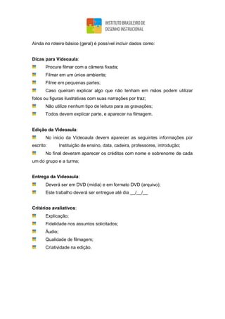 Ainda no roteiro básico (geral) é possível incluir dados como:
Dicas para Vídeoaula:
Procure filmar com a câmera fixada;
Filmar em um único ambiente;
Filme em pequenas partes;
Caso queiram explicar algo que não tenham em mãos podem utilizar
fotos ou figuras ilustrativas com suas narrações por traz;
Não utilize nenhum tipo de leitura para as gravações;
Todos devem explicar parte, e aparecer na filmagem.
Edição da Vídeoaula:
No inicio da Vídeoaula devem aparecer as seguintes informações por
escrito: Instituição de ensino, data, cadeira, professores, introdução;
No final deveram aparecer os créditos com nome e sobrenome de cada
um do grupo e a turma;
Entrega da Vídeoaula:
Deverá ser em DVD (mídia) e em formato DVD (arquivo);
Este trabalho deverá ser entregue até dia __/__/__
Critérios avaliativos:
Explicação;
Fidelidade nos assuntos solicitados;
Áudio;
Qualidade de filmagem;
Criatividade na edição.
 