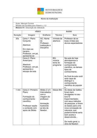 Nome da Instituição
Autor: Marcelo Correia
Modelo de Escaleta para Roteiro v.1.0
Módulo 01: Descrição da vídeoaula
VÍDEO ÁUDIO
Duração Imagem Grafismo Técnica Som
30s Cena 1: Plano
Conjunto
Abertura
Em meio ao
cenário,
Professor, em pé,
apresenta-se
GC: Nome
do
Professor,
Instituição e
Disciplina
Vinheta de
abertura
Professor dá as
boas-vindas aos
alunos espectadores
Cena 2: Plano
Americano
Abertura
Professor, em pé,
apresenta o
escopo da aula
BG:
música
tema do
programa
Na aula de hoje
abordaremos a
formação do
conhecimento
científico, os demais
tipos de
conhecimento.
Ao final da aula você
será capa de
distinguir o
conhecimento
científico do popular
e...
1 min Cena 3: Primeiro
Plano
Formação do
conhecimento
científico.
Professor expõe
o conteúdo com
apoio de Slides
Slides 2 a 5
Intercalados
com a
imagem do
professor.
Animação
ilustrando
as leis de
Newton
Desce BG. As ideias de Galileu
foram bem
divulgadas no seu
livro O
Experimentador,
com seus métodos
de pesquisa, e foram
as bases para uma
nova concepção da
natureza, que
posteriormente seria
bem aceita e
desenvolvida...
De modo geral, a
obra de Newton
 