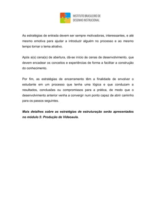 As estratégias de entrada devem ser sempre motivadoras, interessantes, e até
mesmo emotiva para ajudar a introduzir alguém no processo e ao mesmo
tempo tornar o tema atrativo.
Após a(s) cena(s) de abertura, dá-se início às cenas de desenvolvimento, que
devem encadear os conceitos e experiências de forma a facilitar a construção
do conhecimento.
Por fim, as estratégias de encerramento têm a finalidade de envolver o
estudante em um processo que tenha uma lógica e que conduzam a
resultados, conclusões ou compromissos para a prática, de modo que o
desenvolvimento anterior venha a convergir num ponto capaz de abrir caminho
para os passos seguintes.
Mais detalhes sobre as estratégias de estruturação serão apresentados
no módulo 5: Produção de Vídeoaula.
 