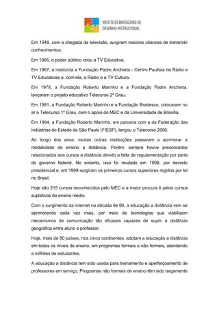 Em 1948, com a chegada da televisão, surgiram maiores chances de transmitir
conhecimentos.
Em 1965, o poder público criou a TV Educativa.
Em 1967, é instituída a Fundação Padre Anchieta - Centro Paulista de Rádio e
TV Educativas e, com ela, a Rádio e a TV Cultura.
Em 1978, a Fundação Roberto Marinho e a Fundação Padre Anchieta,
lançaram o projeto educativo Telecurso 2º Grau.
Em 1981, a Fundação Roberto Marinho e a Fundação Bradesco, colocaram no
ar o Telecurso 1º Grau, com o apoio do MEC e da Universidade de Brasília.
Em 1994, a Fundação Roberto Marinho, em parceria com a da Federação das
Indústrias do Estado de São Paulo (FIESP), lançou o Telecurso 2000.
Ao longo dos anos, muitas outras instituições passaram a aprimorar a
modalidade de ensino a distância. Porém, sempre houve preconceitos
relacionados aos cursos a distância devido a falta de regulamentação por parte
do governo federal. No entanto, isso foi mudado em 1998, por decreto
presidencial e, em 1999 surgiram os primeiros cursos superiores regidos por lei
no Brasil.
Hoje são 215 cursos reconhecidos pelo MEC e a maior procura é pelos cursos
supletivos do ensino médio.
Com o surgimento da internet na década de 90, a educação a distância vem se
aprimorando cada vez mais, por meio de tecnologias que viabilizam
mecanismos de comunicação tão eficazes capazes de suprir a distância
geográfica entre aluno e professor.
Hoje, mais de 80 países, nos cinco continentes, adotam a educação a distância
em todos os níveis de ensino, em programas formais e não formais, atendendo
a milhões de estudantes.
A educação a distância tem sido usada para treinamento e aperfeiçoamento de
professores em serviço. Programas não formais de ensino têm sido largamente
 