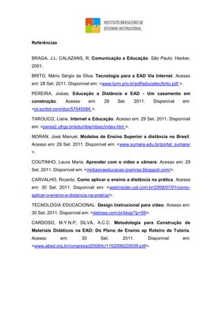 Referências
BRAGA, J.L; CALAZANS, R. Comunicação e Educação. São Paulo: Hacker,
2001.
BRITO, Mário Sérgio da Silva. Tecnologia para a EAD Via Internet. Acesso
em: 28 Set. 2011. Disponível em: <www.lynn.pro.br/pdf/educatec/brito.pdf >.
PEREIRA, Josias. Educação a Distância e EAD - Um casamento em
construção. Acesso em: 28 Set. 2011. Disponível em:
<pt.scribd.com/doc/57545584 >.
TAROUCO, Liane. Internet e Educação. Acesso em: 29 Set. 2011. Disponível
em: <penta2.ufrgs.br/edu/ribie/ribiec/index.htm >.
MORAN, José Manuel. Modelos de Ensino Superior a distância no Brasil.
Acesso em: 29 Set. 2011. Disponível em: <www.sumare.edu.br/portal_sumare/
>.
COUTINHO, Laura Maria. Aprender com o vídeo e câmera. Acesso em: 29
Set. 2011. Disponível em: <midiasnaeducacao-joanirse.blogspot.com/>.
CARVALHO, Ricardo. Como aplicar o ensino a distância na prática. Acesso
em: 30 Set. 2011. Disponível em: <webinsider.uol.com.br/2008/07/01/como-
aplicar-o-ensino-a-distancia-na-pratica/>.
TECNOLOGIA EDUCACIONAL. Design Instrucional para vídeo. Acesso em:
30 Set. 2011. Disponível em: <delinea.com.br/blog/?p=59>.
CARDOSO, M.Y.N.P; SILVA, A.C.C. Metodologia para Construção de
Materiais Didáticos na EAD: Do Plano de Ensino ap Roteiro de Tutoria.
Acesso em: 30 Set. 2011. Disponível em:
<www.abed.org.br/congresso2008/tc/1152008220039.pdf>.
 