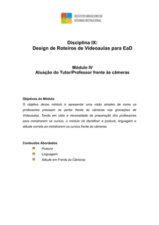 Disciplina IX:
Design de Roteiros de Vídeoaulas para EaD
Módulo IV
Atuação do Tutor/Professor frente às câmeras
Objetivos do Módulo
O objetivo desse módulo é apresentar uma visão simples de como os
professores precisam se portar frente às câmeras nas gravações de
Vídeoaulas. Tendo em vista a necessidade de preparação dos professores
para ministrarem os cursos, o módulo irá identificar a postura, linguagem e
atitude correta ao ministrarem os cursos frente às câmeras.
Conteudos Abordados
Postura
Linguagem
Atitude em Frente às Câmeras
 