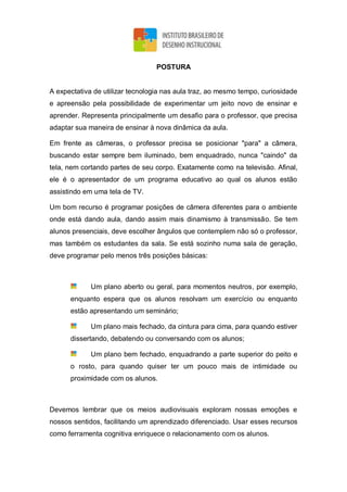POSTURA
A expectativa de utilizar tecnologia nas aula traz, ao mesmo tempo, curiosidade
e apreensão pela possibilidade de experimentar um jeito novo de ensinar e
aprender. Representa principalmente um desafio para o professor, que precisa
adaptar sua maneira de ensinar à nova dinâmica da aula.
Em frente as câmeras, o professor precisa se posicionar "para" a câmera,
buscando estar sempre bem iluminado, bem enquadrado, nunca "caindo" da
tela, nem cortando partes de seu corpo. Exatamente como na televisão. Afinal,
ele é o apresentador de um programa educativo ao qual os alunos estão
assistindo em uma tela de TV.
Um bom recurso é programar posições de câmera diferentes para o ambiente
onde está dando aula, dando assim mais dinamismo à transmissão. Se tem
alunos presenciais, deve escolher ângulos que contemplem não só o professor,
mas também os estudantes da sala. Se está sozinho numa sala de geração,
deve programar pelo menos três posições básicas:
Um plano aberto ou geral, para momentos neutros, por exemplo,
enquanto espera que os alunos resolvam um exercício ou enquanto
estão apresentando um seminário;
Um plano mais fechado, da cintura para cima, para quando estiver
dissertando, debatendo ou conversando com os alunos;
Um plano bem fechado, enquadrando a parte superior do peito e
o rosto, para quando quiser ter um pouco mais de intimidade ou
proximidade com os alunos.
Devemos lembrar que os meios audiovisuais exploram nossas emoções e
nossos sentidos, facilitando um aprendizado diferenciado. Usar esses recursos
como ferramenta cognitiva enriquece o relacionamento com os alunos.
 