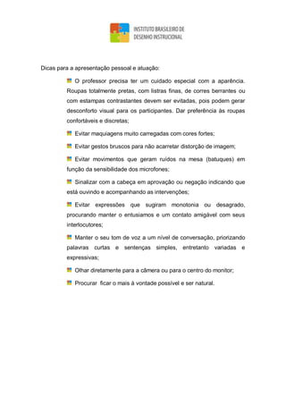 Dicas para a apresentação pessoal e atuação:
O professor precisa ter um cuidado especial com a aparência.
Roupas totalmente pretas, com listras finas, de corres berrantes ou
com estampas contrastantes devem ser evitadas, pois podem gerar
desconforto visual para os participantes. Dar preferência às roupas
confortáveis e discretas;
Evitar maquiagens muito carregadas com cores fortes;
Evitar gestos bruscos para não acarretar distorção de imagem;
Evitar movimentos que geram ruídos na mesa (batuques) em
função da sensibilidade dos microfones;
Sinalizar com a cabeça em aprovação ou negação indicando que
está ouvindo e acompanhando as intervenções;
Evitar expressões que sugiram monotonia ou desagrado,
procurando manter o entusiamos e um contato amigável com seus
interlocutores;
Manter o seu tom de voz a um nível de conversação, priorizando
palavras curtas e sentenças simples, entretanto variadas e
expressivas;
Olhar diretamente para a câmera ou para o centro do monitor;
Procurar ficar o mais à vontade possível e ser natural.
 