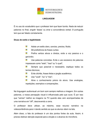 LINGUAGEM
É no uso do vocabulário que o professor tem que fazer bonito. Nada de reduzir
palavras no final, engolir ‘ésses’ ou errar a concordância verbal. O português
tem que ser falado corretamente.
Dicas de estilo e legibilidade:
Adote um estilo claro, conciso, preciso, fluido;
Dê preferência às frases curtas;
Prefira verbos ativos e diretos, evite a voz passiva e o
gerúndio;
Use palavras concretas. Evite o uso excessivo de palavras
impessoais como "este", "isso" ou "o qual";
Sempre que possível e necessário, explique todos os
termos técnicos;
Evite clichês, frases feitas e jargão acadêmico;
Use "você", "eu" e "nós";
Ative o conhecimento prévio do aluno. Use analogias,
repetições, exemplos e comparações.
Na linguagem audiovisual um bom som sempre melhora a imagem. Em outras
palavras, a nossa percepção visual é influenciada pelo que ouve. É por isso
que "vemos" melhor as imagens na TV quando elas vem acompanhadas de
uma narrativa em "off", descrevendo a cena.
O professor deve utilizar, ao máximo, esse recurso narrativo na
videoconferência para ir dando sentido ao que os alunos vêem na tela.
Além disso, a fala do professor é um dos pontos fortes da aula. Assim, é
preciso dedicar atenção especial para a dicção e o alcance do microfone.
 