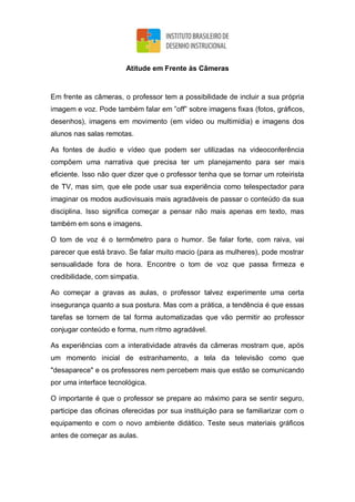 Atitude em Frente às Câmeras
Em frente as câmeras, o professor tem a possibilidade de incluir a sua própria
imagem e voz. Pode também falar em ”off” sobre imagens fixas (fotos, gráficos,
desenhos), imagens em movimento (em vídeo ou multimídia) e imagens dos
alunos nas salas remotas.
As fontes de áudio e vídeo que podem ser utilizadas na videoconferência
compõem uma narrativa que precisa ter um planejamento para ser mais
eficiente. Isso não quer dizer que o professor tenha que se tornar um roteirista
de TV, mas sim, que ele pode usar sua experiência como telespectador para
imaginar os modos audiovisuais mais agradáveis de passar o conteúdo da sua
disciplina. Isso significa começar a pensar não mais apenas em texto, mas
também em sons e imagens.
O tom de voz é o termômetro para o humor. Se falar forte, com raiva, vai
parecer que está bravo. Se falar muito macio (para as mulheres), pode mostrar
sensualidade fora de hora. Encontre o tom de voz que passa firmeza e
credibilidade, com simpatia.
Ao começar a gravas as aulas, o professor talvez experimente uma certa
insegurança quanto a sua postura. Mas com a prática, a tendência é que essas
tarefas se tornem de tal forma automatizadas que vão permitir ao professor
conjugar conteúdo e forma, num ritmo agradável.
As experiências com a interatividade através da câmeras mostram que, após
um momento inicial de estranhamento, a tela da televisão como que
"desaparece" e os professores nem percebem mais que estão se comunicando
por uma interface tecnológica.
O importante é que o professor se prepare ao máximo para se sentir seguro,
participe das oficinas oferecidas por sua instituição para se familiarizar com o
equipamento e com o novo ambiente didático. Teste seus materiais gráficos
antes de começar as aulas.
 