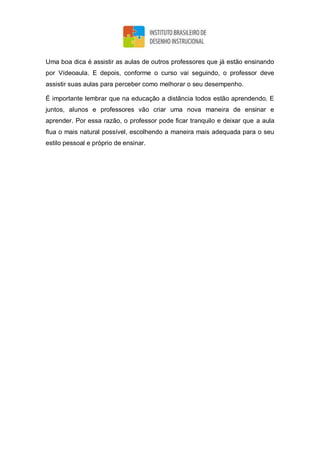 Uma boa dica é assistir as aulas de outros professores que já estão ensinando
por Vídeoaula. E depois, conforme o curso vai seguindo, o professor deve
assistir suas aulas para perceber como melhorar o seu desempenho.
É importante lembrar que na educação a distância todos estão aprendendo. E
juntos, alunos e professores vão criar uma nova maneira de ensinar e
aprender. Por essa razão, o professor pode ficar tranquilo e deixar que a aula
flua o mais natural possível, escolhendo a maneira mais adequada para o seu
estilo pessoal e próprio de ensinar.
 