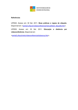 Referências
UFRGS. Acesso em: 30 Set. 2011. Boas práticas e regras de etiqueta.
Disponível em: <penta3.ufrgs.br/videoconferencia/manual/best_etiquette.htm>.
UFRGS. Acesso em: 30 Set. 2011. Educação a distância por
videoconferência. Disponível em:
<penta2.ufrgs.br/edu/videoconferencia/dulcecruz.htm>.
 