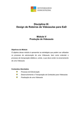 Disciplina IX:
Design de Roteiros de Vídeoaulas para EaD
Módulo V
Produção de Vídeoaula
Objetivos do Módulo
O objetivo desse módulo é apresentar as estratégias que podem ser utilizadas
no processo de estruturação de uma Vídeoaula, bem como entender o
processo de transposição didática e, ainda, o que deve conter no encerramento
de uma Vídeoaula.
Conteúdos Abordados
Processo de Estruturação
Desenvolvimento e Transposição de Conteúdos para Vídeoaulas
Finalização de uma Vídeoaula
 