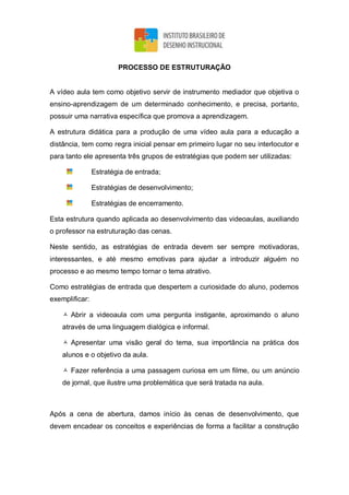 PROCESSO DE ESTRUTURAÇÃO
A vídeo aula tem como objetivo servir de instrumento mediador que objetiva o
ensino-aprendizagem de um determinado conhecimento, e precisa, portanto,
possuir uma narrativa específica que promova a aprendizagem.
A estrutura didática para a produção de uma vídeo aula para a educação a
distância, tem como regra inicial pensar em primeiro lugar no seu interlocutor e
para tanto ele apresenta três grupos de estratégias que podem ser utilizadas:
Estratégia de entrada;
Estratégias de desenvolvimento;
Estratégias de encerramento.
Esta estrutura quando aplicada ao desenvolvimento das videoaulas, auxiliando
o professor na estruturação das cenas.
Neste sentido, as estratégias de entrada devem ser sempre motivadoras,
interessantes, e até mesmo emotivas para ajudar a introduzir alguém no
processo e ao mesmo tempo tornar o tema atrativo.
Como estratégias de entrada que despertem a curiosidade do aluno, podemos
exemplificar:
 Abrir a videoaula com uma pergunta instigante, aproximando o aluno
através de uma linguagem dialógica e informal.
 Apresentar uma visão geral do tema, sua importância na prática dos
alunos e o objetivo da aula.
 Fazer referência a uma passagem curiosa em um filme, ou um anúncio
de jornal, que ilustre uma problemática que será tratada na aula.
Após a cena de abertura, damos início às cenas de desenvolvimento, que
devem encadear os conceitos e experiências de forma a facilitar a construção
 