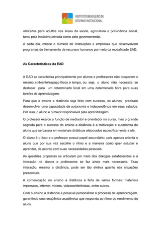 utilizados para adultos nas áreas da saúde, agricultura e previdência social,
tanto pela iniciativa privada como pela governamental.
A cada dia, cresce o número de instituições e empresas que desenvolvem
programas de treinamento de recursos humanos por meio da modalidade EAD.
As Características da EAD
A EAD se caracteriza principalmente por alunos e professores não ocuparem o
mesmo ambiente/espaço físico e tempo, ou seja, o aluno não necessita se
deslocar para um determinado local em uma determinada hora para suas
tarefas de aprendizagem.
Para que o ensino a distância seja feito com sucesso, os alunos precisam
desenvolver uma capacidade de autonomia e independência em seus estudos.
Por isso, o aluno é o maior responsável pela aprendizagem.
O professor exerce a função de mediador e orientador no curso, mas o grande
segredo para o sucesso do ensino a distância é a motivação e autonomia do
aluno que se baseia em materiais didáticos elaborados especificamente a ele.
O aluno é o foco e o professor possui papel secundário, pois apenas orienta o
aluno que por sua vez escolhe o ritmo e a maneira como quer estudar e
aprender, de acordo com suas necessidades pessoais.
As questões propostas se articulam por meio dos diálogos estabelecidos e a
interação de alunos e professores se faz ainda mais necessária. Essa
interação, mesmo a distância, pode ser tão efetiva quanto nas situações
presenciais.
A comunicação no ensino a distância é feita de várias formas: materiais
impressos, internet, vídeos, videoconferências, entre outros.
Com o ensino a distância é possível personalizar o processo de aprendizagem,
garantindo uma seqüência acadêmica que responda ao ritmo do rendimento do
aluno.
 