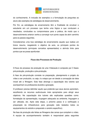 do conhecimento. A inclusão de exemplos e a formulação de perguntas ao
aluno são exemplos de estratégias de desenvolvimento.
Por fim, as estratégias de encerramento têm a finalidade de envolver o
estudante em um processo que tenha uma lógica e que conduzam a
resultados, conclusões ou compromissos para a prática, de modo que o
desenvolvimento anterior venha a convergir num ponto capaz de abrir caminho
para os passos seguintes.
Consideramos uma boa estratégia de encerramento aquela que realiza um
breve resumo, resgatando o objetivo da aula, os principais pontos do
desenvolvimento (principais conceitos apresentados) e abrindo links para
pontos que se possa aprofundar.
Fluxo dos Processos de Produção
O fluxo de processo de produção de uma Vídeoaula é composto por 3 fases:
pré-produção, produção e pós-produção.
A fase de pré-produção consiste na preparação, planejamento e projeto do
vídeo a ser produzido, ou seja, é a etapa que vai desde a concepção da ideia
inicial até a filmagem. Esta fase abrange a capacitação dos tutores que
acompanham os professores durante a gravação.
O professor precisa delimitar aquilo que pretende que seus alunos aprendam,
escolhendo os recursos audiovisuais mais apropriados para atingir seus
objetivos. Na capacitação dos tutores são explicadas questões como:
formatação da apresentação, roupagem adequada ao ambiente, linguagem a
ser utilizada, etc. Após esta etapa, o próximo passo é a verificação e
preparação da infraestrutura para gravação (são testados todos os
equipamentos do estúdio e preparado o cenário específico).
Na fase de produção são feitas as filmagens das cenas que compõem o vídeo.
A equipe de acompanhamento também é responsável pelos seguintes
 