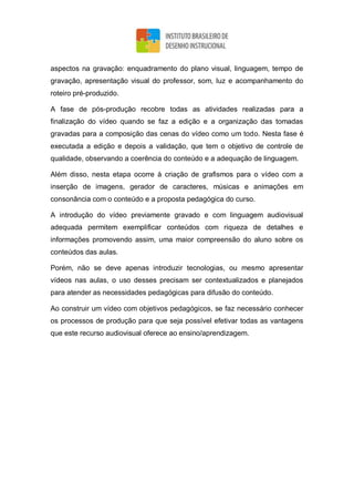 aspectos na gravação: enquadramento do plano visual, linguagem, tempo de
gravação, apresentação visual do professor, som, luz e acompanhamento do
roteiro pré-produzido.
A fase de pós-produção recobre todas as atividades realizadas para a
finalização do vídeo quando se faz a edição e a organização das tomadas
gravadas para a composição das cenas do vídeo como um todo. Nesta fase é
executada a edição e depois a validação, que tem o objetivo de controle de
qualidade, observando a coerência do conteúdo e a adequação de linguagem.
Além disso, nesta etapa ocorre à criação de grafismos para o vídeo com a
inserção de imagens, gerador de caracteres, músicas e animações em
consonância com o conteúdo e a proposta pedagógica do curso.
A introdução do vídeo previamente gravado e com linguagem audiovisual
adequada permitem exemplificar conteúdos com riqueza de detalhes e
informações promovendo assim, uma maior compreensão do aluno sobre os
conteúdos das aulas.
Porém, não se deve apenas introduzir tecnologias, ou mesmo apresentar
vídeos nas aulas, o uso desses precisam ser contextualizados e planejados
para atender as necessidades pedagógicas para difusão do conteúdo.
Ao construir um vídeo com objetivos pedagógicos, se faz necessário conhecer
os processos de produção para que seja possível efetivar todas as vantagens
que este recurso audiovisual oferece ao ensino/aprendizagem.
 