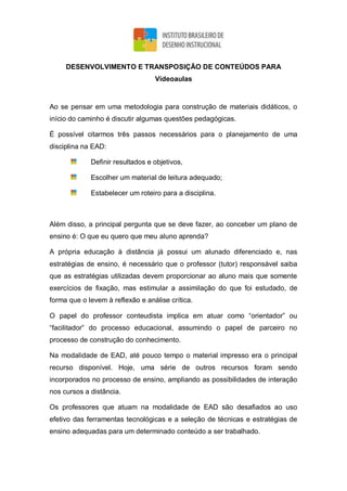 DESENVOLVIMENTO E TRANSPOSIÇÃO DE CONTEÚDOS PARA
Vídeoaulas
Ao se pensar em uma metodologia para construção de materiais didáticos, o
início do caminho é discutir algumas questões pedagógicas.
É possível citarmos três passos necessários para o planejamento de uma
disciplina na EAD:
Definir resultados e objetivos,
Escolher um material de leitura adequado;
Estabelecer um roteiro para a disciplina.
Além disso, a principal pergunta que se deve fazer, ao conceber um plano de
ensino é: O que eu quero que meu aluno aprenda?
A própria educação à distância já possui um alunado diferenciado e, nas
estratégias de ensino, é necessário que o professor (tutor) responsável saiba
que as estratégias utilizadas devem proporcionar ao aluno mais que somente
exercícios de fixação, mas estimular a assimilação do que foi estudado, de
forma que o levem à reflexão e análise crítica.
O papel do professor conteudista implica em atuar como “orientador” ou
“facilitador” do processo educacional, assumindo o papel de parceiro no
processo de construção do conhecimento.
Na modalidade de EAD, até pouco tempo o material impresso era o principal
recurso disponível. Hoje, uma série de outros recursos foram sendo
incorporados no processo de ensino, ampliando as possibilidades de interação
nos cursos a distância.
Os professores que atuam na modalidade de EAD são desafiados ao uso
efetivo das ferramentas tecnológicas e a seleção de técnicas e estratégias de
ensino adequadas para um determinado conteúdo a ser trabalhado.
 