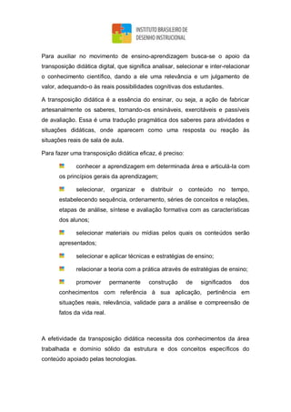 Para auxiliar no movimento de ensino-aprendizagem busca-se o apoio da
transposição didática digital, que significa analisar, selecionar e inter-relacionar
o conhecimento científico, dando a ele uma relevância e um julgamento de
valor, adequando-o às reais possibilidades cognitivas dos estudantes.
A transposição didática é a essência do ensinar, ou seja, a ação de fabricar
artesanalmente os saberes, tornando-os ensináveis, exercitáveis e passíveis
de avaliação. Essa é uma tradução pragmática dos saberes para atividades e
situações didáticas, onde aparecem como uma resposta ou reação às
situações reais de sala de aula.
Para fazer uma transposição didática eficaz, é preciso:
conhecer a aprendizagem em determinada área e articulá-la com
os princípios gerais da aprendizagem;
selecionar, organizar e distribuir o conteúdo no tempo,
estabelecendo sequência, ordenamento, séries de conceitos e relações,
etapas de análise, síntese e avaliação formativa com as características
dos alunos;
selecionar materiais ou mídias pelos quais os conteúdos serão
apresentados;
selecionar e aplicar técnicas e estratégias de ensino;
relacionar a teoria com a prática através de estratégias de ensino;
promover permanente construção de significados dos
conhecimentos com referência à sua aplicação, pertinência em
situações reais, relevância, validade para a análise e compreensão de
fatos da vida real.
A efetividade da transposição didática necessita dos conhecimentos da área
trabalhada e domínio sólido da estrutura e dos conceitos específicos do
conteúdo apoiado pelas tecnologias.
 