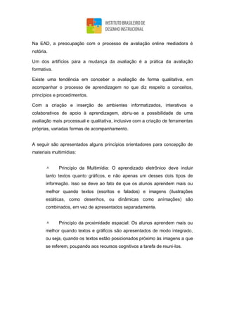 Na EAD, a preocupação com o processo de avaliação online mediadora é
notória.
Um dos artifícios para a mudança da avaliação é a prática da avaliação
formativa.
Existe uma tendência em conceber a avaliação de forma qualitativa, em
acompanhar o processo de aprendizagem no que diz respeito a conceitos,
princípios e procedimentos.
Com a criação e inserção de ambientes informatizados, interativos e
colaborativos de apoio à aprendizagem, abriu-se a possibilidade de uma
avaliação mais processual e qualitativa, inclusive com a criação de ferramentas
próprias, variadas formas de acompanhamento.
A seguir são apresentados alguns princípios orientadores para concepção de
materiais multimídias:
 Princípio da Multimídia: O aprendizado eletrônico deve incluir
tanto textos quanto gráficos, e não apenas um desses dois tipos de
informação. Isso se deve ao fato de que os alunos aprendem mais ou
melhor quando textos (escritos e falados) e imagens (ilustrações
estáticas, como desenhos, ou dinâmicas como animações) são
combinados, em vez de apresentados separadamente.
 Princípio da proximidade espacial: Os alunos aprendem mais ou
melhor quando textos e gráficos são apresentados de modo integrado,
ou seja, quando os textos estão posicionados próximo às imagens a que
se referem, poupando aos recursos cognitivos a tarefa de reuni-los.
 