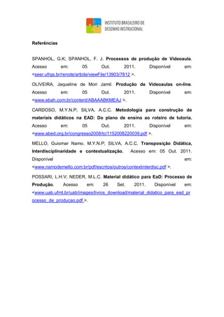 Referências
SPANHOL, G.K; SPANHOL, F. J. Processos de produção de Vídeoaula.
Acesso em: 05 Out. 2011. Disponível em:
<seer.ufrgs.br/renote/article/viewFile/13903/7812 >.
OLIVEIRA, Jaqueline de Mori Jamil. Produção de Vídeoaulas on-line.
Acesso em: 05 Out. 2011. Disponível em:
<www.ebah.com.br/content/ABAAABKMEAJ >.
CARDOSO, M.Y.N.P; SILVA, A.C.C. Metodologia para construção de
materiais didáticos na EAD: Do plano de ensino ao roteiro de tutoria.
Acesso em: 05 Out. 2011. Disponível em:
<www.abed.org.br/congresso2008/tc/1152008220039.pdf >.
MELLO, Guiomar Namo. M.Y.N.P; SILVA, A.C.C. Transposição Didática,
Interdisciplinaridade e contextualização. Acesso em: 05 Out. 2011.
Disponível em:
<www.namodemello.com.br/pdf/escritos/outros/contextinterdisc.pdf >.
POSSARI, L.H.V; NEDER, M.L.C. Material didático para EaD: Processo de
Produção. Acesso em: 26 Set. 2011. Disponível em:
<www.uab.ufmt.br/uab/images/livros_download/material_didatico_para_ead_pr
ocesso_de_producao.pdf >.
 